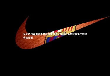 【ng体育】女足防线再遭冲击付出惨重代价，朱钰幸运光环消退王珊珊功能隐匿